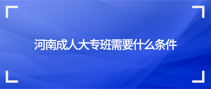 2022报考河南成人大专班需要什么条件?(招办政策)