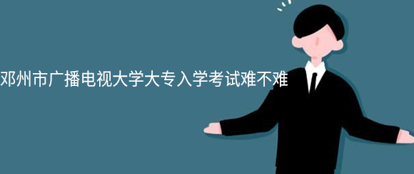 邓州市广播电视大学大专入学考试难不难