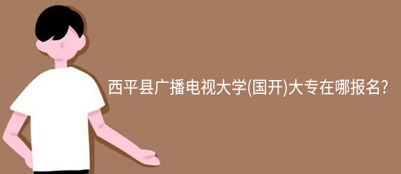 西平县广播电视大学(网教)大专在哪报名?